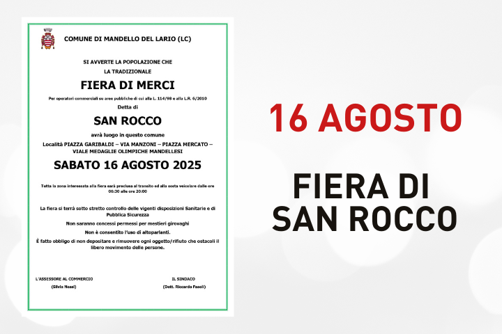 L'immagine riporta il seguente testo "SI AVVERTE LA POPOLAZIONE CHE LA TRADIZIONALEFIERA DI MERCI
Per operatori commerciali su aree pubbliche di cui alla L. 114/98 e alla L.R. 6/2010 Detta di SAN ROCCO
avrà luogo in questo comune Località PIAZZA GARIBALDI – VIA MANZONI – PIAZZA MERCATO – VIALE MEDAGLIE OLIMPICHE MANDELLESI
SABATO 16 AGOSTO 2025
Tutta la zona interessata alla fiera sarà preclusa al transito ed alla sosta veicolare dalle ore 06:30 alle ore 20:00
La fiera si terrà sotto stretto controllo delle vigenti disposizioni Sanitarie e di Pubblica Sicurezza
Non saranno concessi permessi per mestieri girovaghi
Non è consentito l’uso di altoparlanti.
È fatto obbligo di non depositare e rimuovere ogni oggetto/rifiuto che ostacoli il libero movimento delle persone.

Firma dell’ASSESSORE AL COMMERCIO	 Silvia Nessi e del Sindaco Dott. Riccardo Fasoli      
